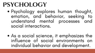 Psychology
Psychology explores human thought,
emotion, and behavior, seeking to
understand mental processes and
social interactions.
As a social science, it emphasizes the
influence of social environments on
individual behavior and development.
 