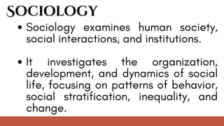 Sociology
Sociology examines human society,
social interactions, and institutions.
It investigates the organization,
development, and dynamics of social
life, focusing on patterns of behavior,
social stratification, inequality, and
change.
 