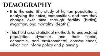 Demography
It is the scientific study of human populations,
analyzing their size, composition, and how they
change over time through fertility (births),
migration, and mortality (deaths).
This field uses statistical methods to understand
population dynamics and their social,
economic, and environmental consequences,
which can inform policy and planning.
 