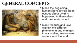 General concepts
Since the beginning,
humans have always been
curious about what is
happening in themselves
and their environment.
Many theories and laws
explain the different
phenomena and changes
in our bodies, environment,
society, and the world.
 
