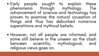 Early people sought to explain these
phenomena through mythology. The
advancement of science and technology has
proven to examine the natural causation of
things and thus has debunked numerous
superstitions and mythical beliefs.
However, not all people are informed, and
some still believe in the unseen as the clash
between scientific, mythological, and
religious views goes on.
 