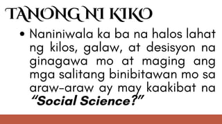 TANONG NI KIKO
Naniniwala ka ba na halos lahat
ng kilos, galaw, at desisyon na
ginagawa mo at maging ang
mga salitang binibitawan mo sa
araw-araw ay may kaakibat na
“Social Science?”
 