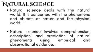 Natural science deals with the natural
world. It is concerned with the phenomena
and objects of nature and the physical
world.
Natural science involves comprehension,
description, and prediction of natural
phenomena using empirical and
observational evidence.
Natural science
 