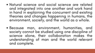 Natural science and social science are related
and integrated into one another and work hand
in hand in explaining the concurrent and existing
theories and changes happening in humans, the
environment, society, and the world as a whole.
Because man, environment, humanities, and
society cannot be studied using one discipline of
science alone, their collaboration makes the
understanding of man and the world relevant
and complete.
 
