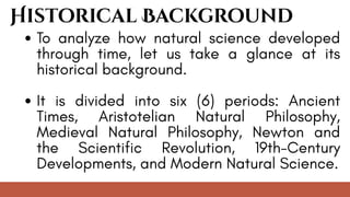 To analyze how natural science developed
through time, let us take a glance at its
historical background.
It is divided into six (6) periods: Ancient
Times, Aristotelian Natural Philosophy,
Medieval Natural Philosophy, Newton and
the Scientific Revolution, 19th-Century
Developments, and Modern Natural Science.
Historical Background
 