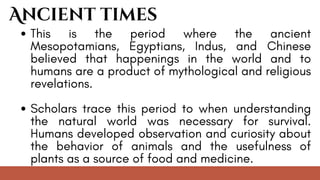 This is the period where the ancient
Mesopotamians, Egyptians, Indus, and Chinese
believed that happenings in the world and to
humans are a product of mythological and religious
revelations.
Scholars trace this period to when understanding
the natural world was necessary for survival.
Humans developed observation and curiosity about
the behavior of animals and the usefulness of
plants as a source of food and medicine.
Ancient times
 