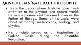 This is the period where Aristotle gave much
attention to the physical and natural world.
He was a pioneer and became known as the
Father of Biology. Some of his works were
about astronomy, meteorology, zoology, and
physics.
His principle served as an inspiration to
Galileo Galilei during the Scientific
Revolution.
Aristotelian Natural Philosophy
 