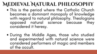 This is the period where the Catholic Church
becomes a dominant monopoly of knowledge
with regard to natural philosophy. Theologians
opposed natural science because they
considered it heresy.
During the Middle Ages, those who studied
and experimented with natural science were
considered performers of magic and members
of the occult.
Medieval Natural Philosophy
 