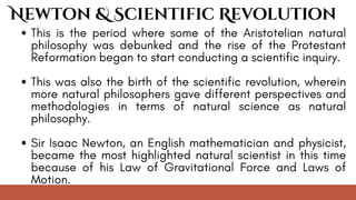 This is the period where some of the Aristotelian natural
philosophy was debunked and the rise of the Protestant
Reformation began to start conducting a scientific inquiry.
This was also the birth of the scientific revolution, wherein
more natural philosophers gave different perspectives and
methodologies in terms of natural science as natural
philosophy.
Sir Isaac Newton, an English mathematician and physicist,
became the most highlighted natural scientist in this time
because of his Law of Gravitational Force and Laws of
Motion.
Newton & Scientific Revolution
 