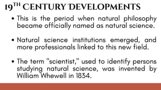 This is the period when natural philosophy
became officially named as natural science.
Natural science institutions emerged, and
more professionals linked to this new field.
The term "scientist," used to identify persons
studying natural science, was invented by
William Whewell in 1834.
19 Century Developments
th
 