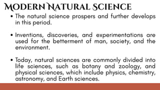 The natural science prospers and further develops
in this period.
Inventions, discoveries, and experimentations are
used for the betterment of man, society, and the
environment.
Today, natural sciences are commonly divided into
life sciences, such as botany and zoology, and
physical sciences, which include physics, chemistry,
astronomy, and Earth sciences.
Modern Natural Science
 
