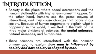INTRODUCTION
Society is the place where social interactions and the
human relationship with his/her environment happen. On
the other hand, humans are the prime movers of
interactions, and they cause changes that occur in our
society. Because of human eagerness to explain what is
happening in the world, it resulted in the birth of the
three major divisions of sciences: the social sciences,
natural sciences, and humanities.
These sciences are interrelated with the common
primary goal to explain how man is influenced by
society and how society is shaped by man.
 
