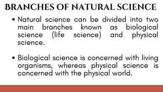 Natural science can be divided into two
main branches known as biological
science (life science) and physical
science.
Biological science is concerned with living
organisms, whereas physical science is
concerned with the physical world.
Branches of natural science
 