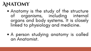 Anatomy is the study of the structure
of organisms, including internal
organs and body systems. It is closely
linked to physiology and medicine.
A person studying anatomy is called
an Anatomist.
Anatomy
 