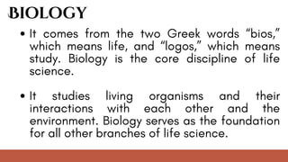 It comes from the two Greek words “bios,”
which means life, and “logos,” which means
study. Biology is the core discipline of life
science.
It studies living organisms and their
interactions with each other and the
environment. Biology serves as the foundation
for all other branches of life science.
Biology
 