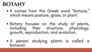 It comes from the Greek word “botane,”
which means pasture, grass, or plant.
Botany focuses on the study of plants,
including their structure, physiology,
growth, reproduction, and evolution.
A person studying plants is called a
botanist.
Botany
 