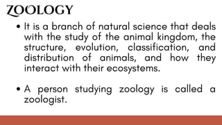 It is a branch of natural science that deals
with the study of the animal kingdom, the
structure, evolution, classification, and
distribution of animals, and how they
interact with their ecosystems.
A person studying zoology is called a
zoologist.
ZoOlogy
 