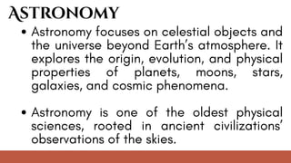 Astronomy focuses on celestial objects and
the universe beyond Earth’s atmosphere. It
explores the origin, evolution, and physical
properties of planets, moons, stars,
galaxies, and cosmic phenomena.
Astronomy is one of the oldest physical
sciences, rooted in ancient civilizations’
observations of the skies.
Astronomy
 