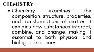 Chemistry examines the
composition, structure, properties,
and transformations of matter. It
explains how substances interact,
combine, and change, making it
essential to both physical and
biological sciences.
Ch
emistry
 