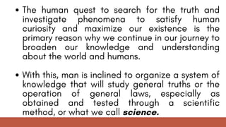 The human quest to search for the truth and
investigate phenomena to satisfy human
curiosity and maximize our existence is the
primary reason why we continue in our journey to
broaden our knowledge and understanding
about the world and humans.
With this, man is inclined to organize a system of
knowledge that will study general truths or the
operation of general laws, especially as
obtained and tested through a scientific
method, or what we call science.
 