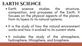 Earth science studies the structure,
composition, and processes of the Earth. It
focuses on the physical aspects of the planet,
from its layers to its natural systems.
It is the study of how the natural environment
works and how it evolved to its current state.
It includes the study of the atmosphere,
hydrosphere, lithosphere, and biosphere.
Earth Science
 
