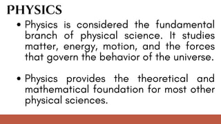 Physics is considered the fundamental
branch of physical science. It studies
matter, energy, motion, and the forces
that govern the behavior of the universe.
Physics provides the theoretical and
mathematical foundation for most other
physical sciences.
Physics
 