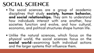Social Science
The social sciences are a group of academic
disciplines that study society, human behavior,
and social relationships. They aim to understand
how individuals interact with one another, how
societies function and evolve, and how cultural,
economic, and political structures shape human life.
Unlike the natural sciences, which focus on the
physical world, the social sciences focus on the
social world—examining both individual actions
and the larger systems that influence them.
 