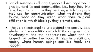 Social science is all about people living together in
groups, families and communities, i.e., how they live,
how they interact, how they behave, which language
they use for communication, what traditions they
follow, what do they wear, what their religious
affiliation is, which ideology they promote, etc.
It helps an individual to understand the society as a
whole, i.e. the conditions which limits our growth and
development and the opportunities which can be
tapped for better livelihood. It helps in creating a
society where human beings can live freely and
happily.
 