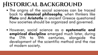 Historical Background
The origins of the social sciences can be traced
back to classical philosophy, when thinkers like
Plato and Aristotle in ancient Greece questioned
how societies should be organized and governed.
However, social science as a systematic and
empirical discipline emerged much later, during
the 17th to 19th centuries, alongside the
development of the scientific method and the rise
of modern society.
 