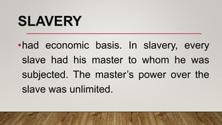 SLAVERY
•had economic basis. In slavery, every
slave had his master to whom he was
subjected. The master’s power over the
slave was unlimited.
 
