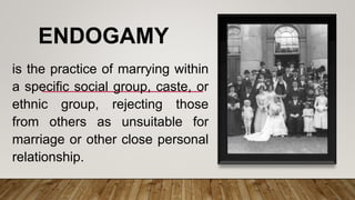 ENDOGAMY
is the practice of marrying within
a specific social group, caste, or
ethnic group, rejecting those
from others as unsuitable for
marriage or other close personal
relationship.
 