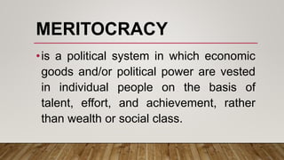 MERITOCRACY
•is a political system in which economic
goods and/or political power are vested
in individual people on the basis of
talent, effort, and achievement, rather
than wealth or social class.
 
