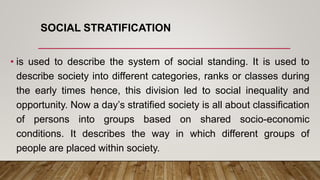 SOCIAL STRATIFICATION
• is used to describe the system of social standing. It is used to
describe society into different categories, ranks or classes during
the early times hence, this division led to social inequality and
opportunity. Now a day’s stratified society is all about classification
of persons into groups based on shared socio-economic
conditions. It describes the way in which different groups of
people are placed within society.
 