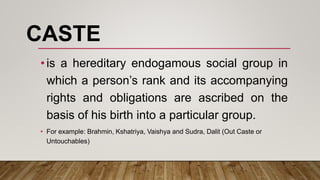 CASTE
•is a hereditary endogamous social group in
which a person’s rank and its accompanying
rights and obligations are ascribed on the
basis of his birth into a particular group.
• For example: Brahmin, Kshatriya, Vaishya and Sudra, Dalit (Out Caste or
Untouchables)
 