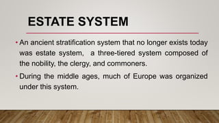 ESTATE SYSTEM
• An ancient stratification system that no longer exists today
was estate system, a three-tiered system composed of
the nobility, the clergy, and commoners.
• During the middle ages, much of Europe was organized
under this system.
 