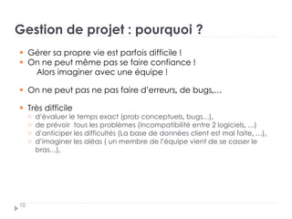 Gestion de projet : pourquoi ?
Gérer sa propre vie est parfois difficile !
On ne peut même pas se faire confiance !
Alors imaginer avec une équipe !
On ne peut pas ne pas faire d’erreurs, de bugs,…
Très difficile
d’évaluer le temps exact (prob conceptuels, bugs…),
de prévoir tous les problèmes (Incompatibilité entre 2 logiciels, …)
d’anticiper les difficultés (La base de données client est mal faite, …),
d’imaginer les aléas ( un membre de l’équipe vient de se casser le
bras…),
10
 
