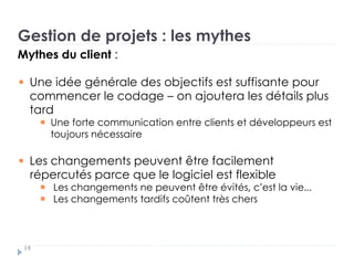 Gestion de projets : les mythes
Mythes du client :
Une idée générale des objectifs est suffisante pour
commencer le codage – on ajoutera les détails plus
tard
Une forte communication entre clients et développeurs est
toujours nécessaire
Les changements peuvent être facilement
répercutés parce que le logiciel est flexible
Les changements ne peuvent être évités, c’est la vie...
Les changements tardifs coûtent très chers
14
 