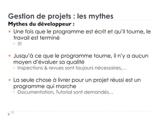 Gestion de projets : les mythes
Mythes du développeur :
Une fois que le programme est écrit et qu’il tourne, le
travail est terminé
!!!
Jusqu’à ce que le programme tourne, il n’y a aucun
moyen d’évaluer sa qualité
Inspections & revues sont toujours nécessaires,…
La seule chose à livrer pour un projet réussi est un
programme qui marche
Documentation, Tutorial sont demandés…
15
 