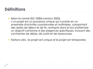 Définitions
Selon la norme ISO 10006 (version 2003)
« un projet est un processus unique qui consiste en un
ensemble d'activités coordonnées et maîtrisées, comportant
des dates de début et de fin, entrepris dans le but d'atteindre
un objectif conforme à des exigences spécifiques, incluant des
contraintes de délais, de coûts et de ressources».
Notions clés : le projet est unique et le projet est temporaire.
17
 