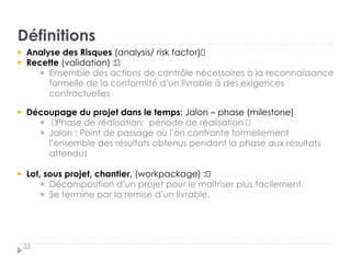 Définitions
22
Analyse des Risques (analysis/ risk factor)
Recette (validation) :†
Ensemble des actions de contrôle nécessaires à la reconnaissance
formelle de la conformité d’un livrable à des exigences
contractuelles
Découpage du projet dans le temps: Jalon – phase (milestone)
†Phase de réalisation: période de réalisation †
Jalon : Point de passage où l’on confronte formellement
l’ensemble des résultats obtenus pendant la phase aux résultats
attendus
Lot, sous projet, chantier, (workpackage) :†
Décomposition d’un projet pour le maîtriser plus facilement. †
Se termine par la remise d’un livrable.
 