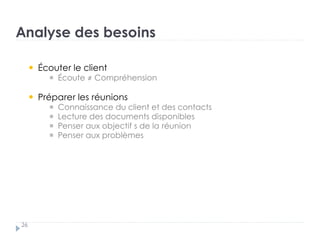 Analyse des besoins
26
Écouter le client †
Écoute ≠ Compréhension
Préparer les réunions †
Connaissance du client et des contacts †
Lecture des documents disponibles
Penser aux objectif s de la réunion†
Penser aux problèmes
 