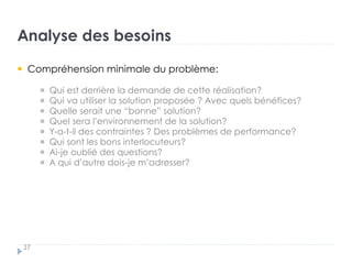 Analyse des besoins
27
Compréhension minimale du problème: : †
Qui est derrière la demande de cette réalisation? ? †
Qui va utiliser la solution proposée ? Avec quels bénéfices? ?
Quelle serait une “bonne” solution? ? †
Quel sera l’environnement de la solution? ? †
Y-a-t-il des contraintes ? Des problèmes de performance? ? †
Qui sont les bons interlocuteurs? ?
Ai-je oublié des questions? ? †
A qui d’autre dois-je m’adresser? ?
 