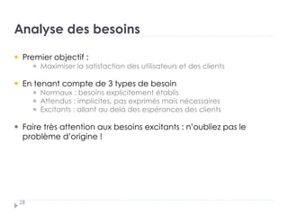 Analyse des besoins
28
Premier objectif :
Maximiser la satisfaction des utilisateurs et des clients
En tenant compte de 3 types de besoin †
Normaux : besoins explicitement établis †
Attendus : implicites, pas exprimés mais nécessaires †
Excitants : allant au delà des espérances des clients
Faire très attention aux besoins excitants : n’oubliez pas le
problème d’origine !
 