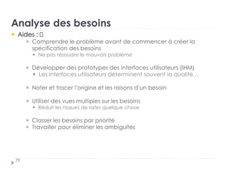Analyse des besoins
29
Aides : †
Comprendre le problème avant de commencer à créer la
spécification des besoins „
Ne pas résoudre le mauvais problème †
Développer des prototypes des interfaces utilisateurs (IHM) „
Les interfaces utilisateurs déterminent souvent la qualité…… †
Noter et tracer l’origine et les raisons d’un besoin †
Utiliser des vues multiples sur les besoins „
Réduit les risques de rater quelque chose †
Classer les besoins par priorité †
Travailler pour éliminer les ambiguïtés
 