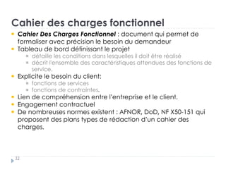 Cahier des charges fonctionnel
32
Cahier Des Charges Fonctionnel : document qui permet de
formaliser avec précision le besoin du demandeur
Tableau de bord définissant le projet †
détaille les conditions dans lesquelles il doit être réalisé †
décrit l'ensemble des caractéristiques attendues des fonctions de
service..
Explicite le besoin du client: : †
fonctions de services †
fonctions de contraintes.
Lien de compréhension entre l’entreprise et le client.
Engagement contractuel
De nombreuses normes existent : AFNOR, DoD, NF X50-151 qui
proposent des plans types de rédaction d’un cahier des
charges.
 