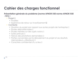 Cahier des charges fonctionnel
33
Présentation générale du problème (norme AFNOR X50 norme AFNOR X50
-151) †
Projet „
Finalités „
Espérance de retour sur investissement †
Contexte „
Situation du projet par rapport aux autres projets de l’entreprise „
Études déjà effectuées „
Études menées sur des sujets voisins „
Suites prévues „
Nature des prestations demandées „
Parties concernées par le déroulement du projet et ses résultats
(demandeurs, utilisateurs) „
Caractère confidentiel s'il y a lieu †
 