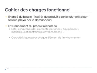 Cahier des charges fonctionnel
34
Enoncé du besoin (finalités du produit pour le futur utilisateur
tel que prévu par le demandeur)
†
Environnement du produit recherché „
Listes exhaustives des éléments (personnes, équipements,
matières…) et contraintes (environnement) „
Caractéristiques pour chaque élément de l’environnement
 