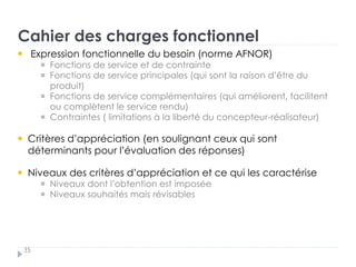Cahier des charges fonctionnel
35
Expression fonctionnelle du besoin (norme AFNOR) †
Fonctions de service et de contrainte „
Fonctions de service principales (qui sont la raison d’être du
produit) „
Fonctions de service complémentaires (qui améliorent, facilitent
ou complètent le service rendu) „
Contraintes ( limitations à la liberté du concepteur-réalisateur)
Critères d’appréciation (en soulignant ceux qui sont
déterminants pour l’évaluation des réponses)
Niveaux des critères d’appréciation et ce qui les caractérise
Niveaux dont l’obtention est imposée „
Niveaux souhaités mais révisables
 