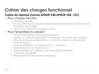 Cahier des charges fonctionnel
36
Cadre de réponse (norme AFNOR X50 AFNOR X50 -151)
Pour chaque fonction
Solution proposée „
Niveau atteint pour chaque critère d’appréciation de cette fonction et
modalités de contrôle „
Part du prix attribué à chaque fonction †
Pour l’ensemble d u produit „
Prix de la réalisation de la version de base „
Options et variantes proposées non retenues au cahier des charges „
Mesures prises pour respecter les contraintes et leurs conséquences
économiques „
Outils d’installation, de maintenance … à prévoir
„Décomposition en modules sous
Décomposition en modules, sous-ensembles ensembles
Prévisions de fiabilité „
Perspectives d’évolution technologique
 