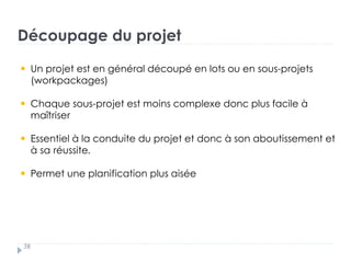 Découpage du projet
38
Un projet est en général découpé en lots ou en sous-projets
(workpackages)
Chaque sous-projet est moins complexe donc plus facile à
maîtriser
Essentiel à la conduite du projet et donc à son aboutissement et
à sa réussite.
Permet une planification plus aisée
 